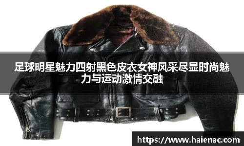 足球明星魅力四射黑色皮衣女神风采尽显时尚魅力与运动激情交融